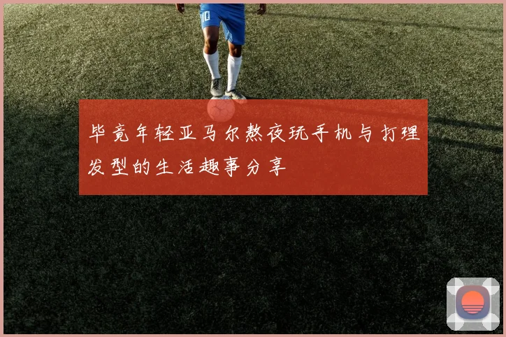 毕竟年轻亚马尔熬夜玩手机与打理发型的生活趣事分享