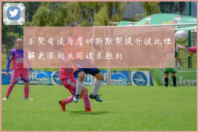东契奇谈与詹姆斯默契提升彼此理解更深刻共同追求胜利