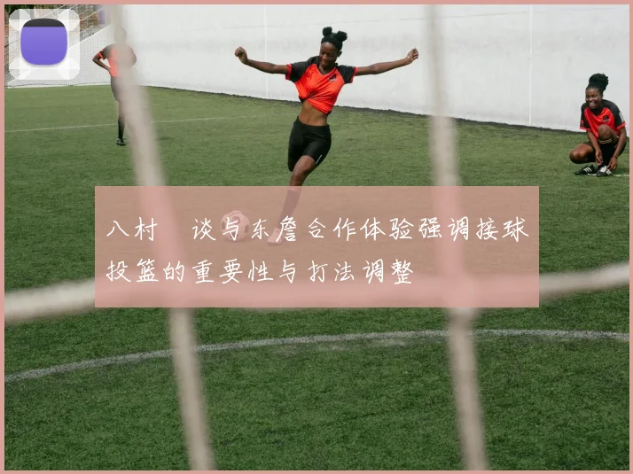 八村塁谈与东詹合作体验强调接球投篮的重要性与打法调整