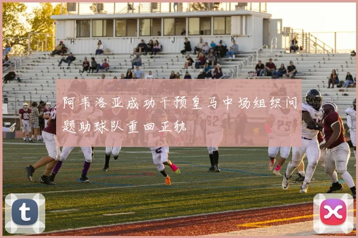 阿韦洛亚成功干预皇马中场组织问题助球队重回正轨