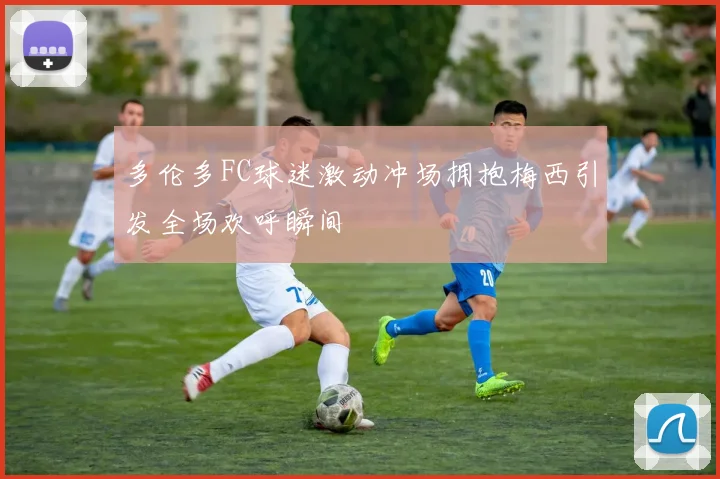 多伦多FC球迷激动冲场拥抱梅西引发全场欢呼瞬间