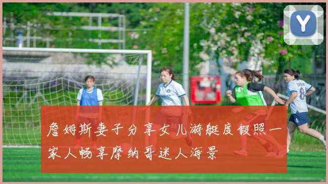 詹姆斯妻子分享女儿游艇度假照一家人畅享摩纳哥迷人海景
