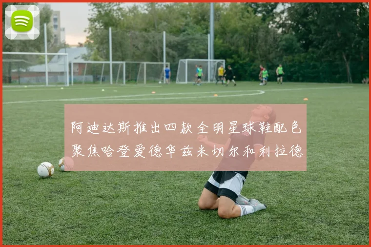 阿迪达斯推出四款全明星球鞋配色聚焦哈登爱德华兹米切尔和利拉德