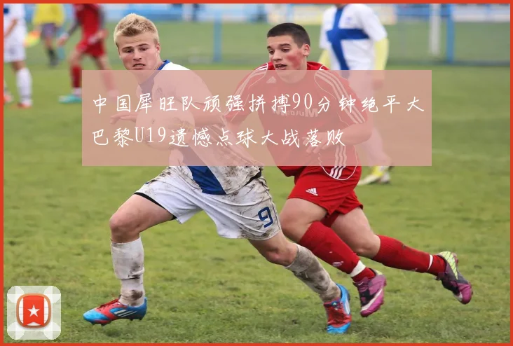 中国犀旺队顽强拼搏90分钟绝平大巴黎U19遗憾点球大战落败