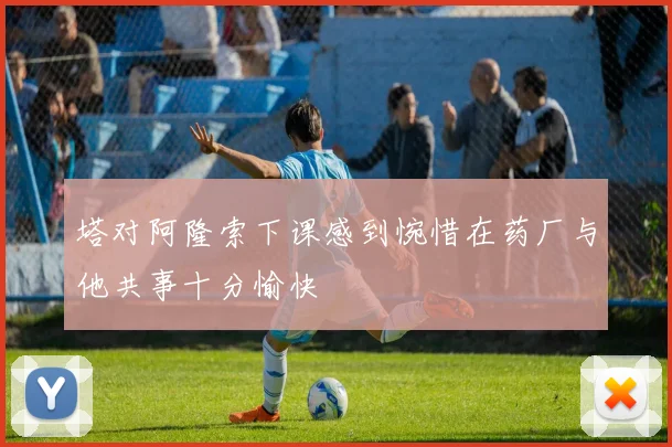 塔对阿隆索下课感到惋惜在药厂与他共事十分愉快