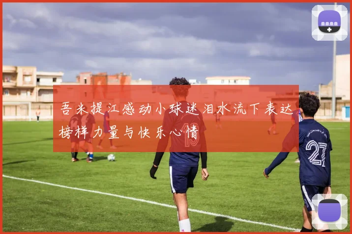 吾米提江感动小球迷泪水流下表达榜样力量与快乐心情