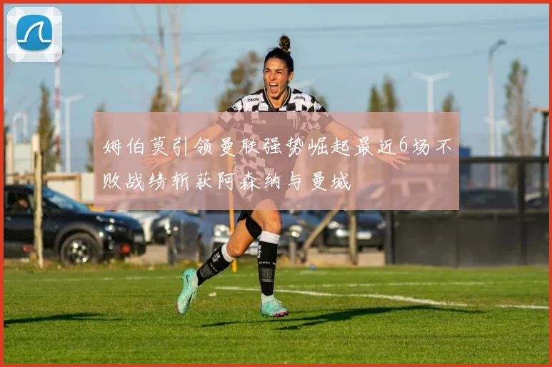 姆伯莫引领曼联强势崛起最近6场不败战绩斩获阿森纳与曼城